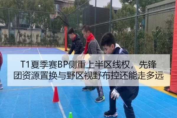 T1夏季赛BP侧重上半区线权，先锋团资源置换与野区视野布控还能走多远